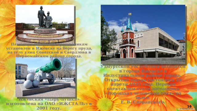 Памятник ижевским оружейникам установлен в Ижевске на берегу пруда, на углу улиц Советской и Свердлова в Первомайском районе города. Государственный театр кукол Удмуртской Республики находится в городе Ижевске в Индустриальном районе города. Открытие театра состоялось 24 апреля 1935 года. Первым спектаклем стала постановка «Вор-нахал человеком стал» по пьесе Е. В. Сперанского. Ижевская «Царь-пушка» изготовлена на ОАО «ИЖСТАЛЬ» в 2001 году. 16 