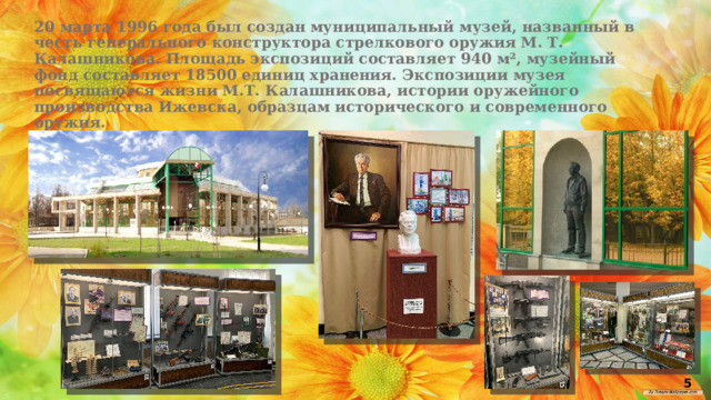 20 марта 1996 года был создан муниципальный музей, названный в честь генерального конструктора стрелкового оружия М. Т. Калашникова. Площадь экспозиций составляет 940 м², музейный фонд составляет 18500 единиц хранения. Экспозиции музея посвящаются жизни М.Т. Калашникова, истории оружейного производства Ижевска, образцам исторического и современного оружия. 5 