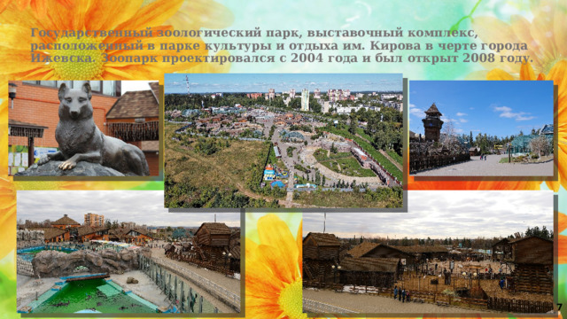 Государственный зоологический парк, выставочный комплекс, расположенный в парке культуры и отдыха им. Кирова в черте города Ижевска. Зоопарк проектировался с 2004 года и был открыт 2008 году. 7 