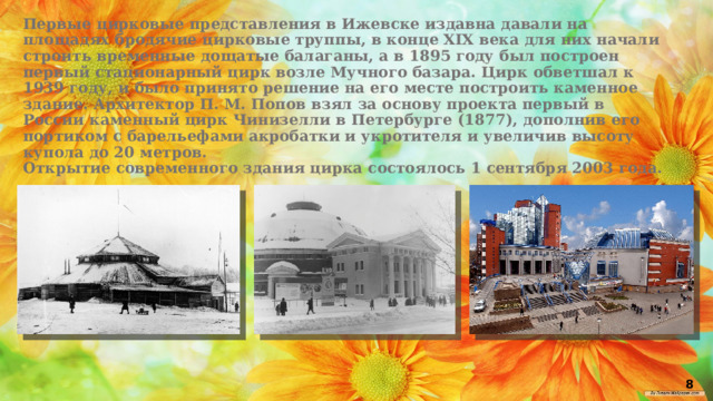 Первые цирковые представления в Ижевске издавна давали на площадях бродячие цирковые труппы, в конце XIX века для них начали строить временные дощатые балаганы, а в 1895 году был построен первый стационарный цирк возле Мучного базара. Цирк обветшал к 1939 году, и было принято решение на его месте построить каменное здание. Архитектор П. М. Попов взял за основу проекта первый в России каменный цирк Чинизелли в Петербурге (1877), дополнив его портиком с барельефами акробатки и укротителя и увеличив высоту купола до 20 метров. Открытие современного здания цирка состоялось 1 сентября 2003 года. 8 