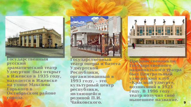 Государственный русский драматический театр Удмуртии был открыт в Ижевске в 1935 году, находится в Ижевске на улице Максима Горького в Октябрьском районе города. Государственный театр оперы и балета Удмуртской Республики, организованный в 1993 году, – это культурный центр республики, являющейся родиной П.И. Чайковского. Предшественником Государственного национального театра был Центральный удмуртский клуб «Красный удмурт», возникший в 1923 году. В 1996 году театр получил своё нынешнее название. 9 
