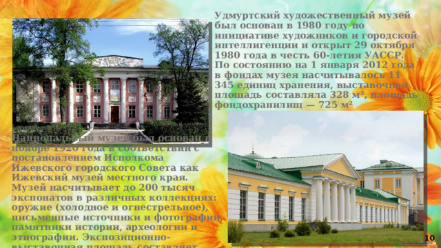 Удмуртский художественный музей был основан в 1980 году по инициативе художников и городской интеллигенции и открыт 29 октября 1980 года в честь 60-летия УАССР. По состоянию на 1 января 2012 года в фондах музея насчитывалось 11 345 единиц хранения, выставочная площадь составляла 328 м², площадь фондохранилищ — 725 м² Национальный музей был основан в ноябре 1920 года в соответствии с постановлением Исполкома Ижевского городского Совета как Ижевский музей местного края. Музей насчитывает до 200 тысяч экспонатов в различных коллекциях: оружие (холодное и огнестрельное), письменные источники и фотографии, памятники истории, археологии и этнографии. Экспозиционно-выставочная площадь составляет 2107 м² 10 