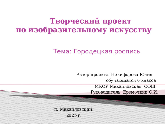 Творческий проект  по изобразительному искусству Тема: Городецкая роспись  Автор проекта: Никифорова Юлия  обучающаяся 6 класса  МКОУ Михайловская СОШ  Руководитель: Еремочкин С.И. п. Михайловский. 2025 г. 