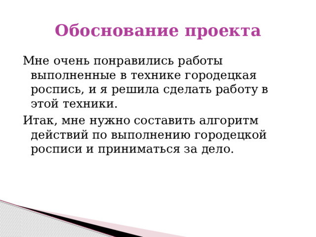 Обоснование проекта  Мне очень понравились работы выполненные в технике городецкая роспись, и я решила сделать работу в этой техники.  Итак, мне нужно составить алгоритм действий по выполнению городецкой росписи и приниматься за дело. 