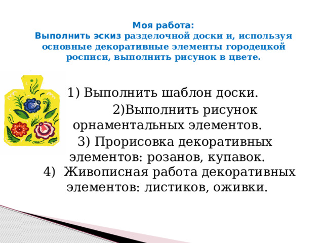 Моя работа:  Выполнить эскиз разделочной доски и, используя основные декоративные элементы городецкой росписи, выполнить рисунок в цвете.   1) Выполнить шаблон доски.  2)Выполнить рисунок орнаментальных элементов.  3) Прорисовка декоративных элементов: розанов, купавок.  4) Живописная работа декоративных элементов: листиков, оживки. 
