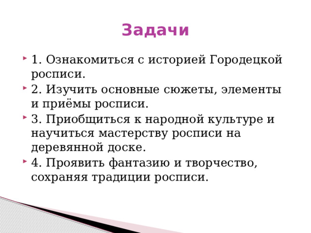 Задачи 1. Ознакомиться с историей Городецкой росписи. 2. Изучить основные сюжеты, элементы и приёмы росписи. 3. Приобщиться к народной культуре и научиться мастерству росписи на деревянной доске. 4. Проявить фантазию и творчество, сохраняя традиции росписи. 