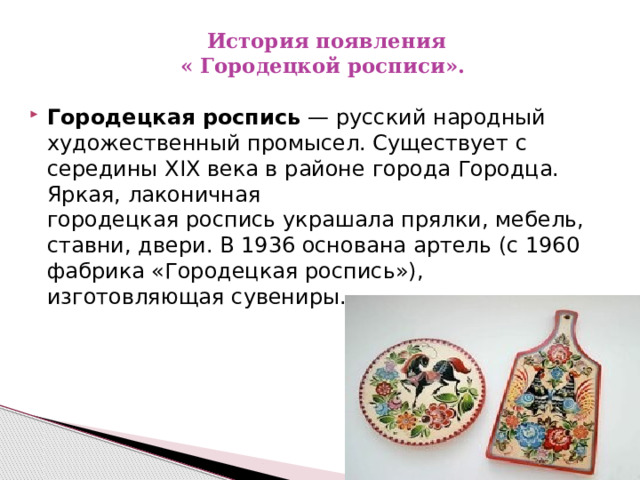   История появления  « Городецкой росписи». Городецкая роспись  — русский народный художественный промысел. Существует с середины XIX века в районе города Городца. Яркая, лаконичная городецкая роспись украшала прялки, мебель, ставни, двери. В 1936 основана артель (с 1960 фабрика «Городецкая роспись»), изготовляющая сувениры. 