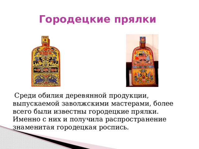 Городецкие прялки  Среди обилия деревянной продукции, выпускаемой заволжскими мастерами, более всего были известны городецкие прялки. Именно с них и получила распространение знаменитая городецкая роспись. 