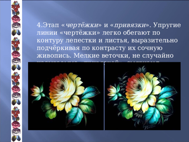        4.Этап « чертёжки » и « привязки ». Упругие линии «чертёжки» легко обегают по контуру лепестки и листья, выразительно подчёркивая по контрасту их сочную живопись. Мелкие веточки, не случайно называемые «привязкой», смягчают переход к фону 