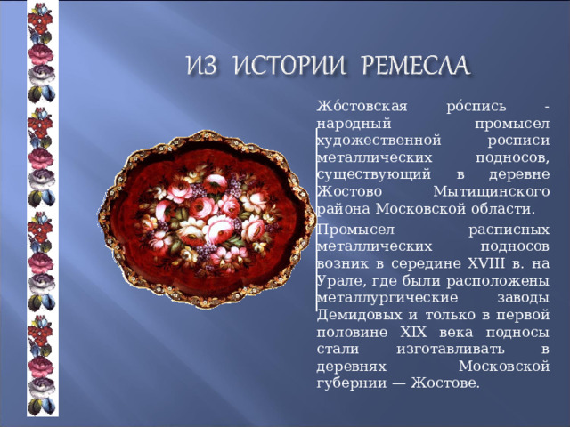   Жо́стовская ро́спись - народный промысел художественной росписи металлических подносов, существующий в деревне Жостово Мытищинского района Московской области.   Промысел расписных металлических подносов возник в середине XVIII в. на Урале, где были расположены металлургические заводы Демидовых и только в первой половине XIX века подносы стали изготавливать в деревнях Московской губернии — Жостове. 