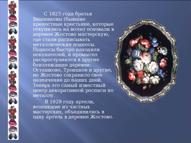    С 1825 года братья Вишняковы (бывшие крепостные крестьяне, которые откупились на волю) основали в деревне Жостово мастерскую, где стали расписывать металлические подносы. Подносы быстро находили покупателей, и промысел распространился в другие близлежащие деревни: Осташково, Троицкое и другие, но Жостово сохранило свое назначение до наших дней. Теперь это самый известный центр декоративной росписи по металлу.   В 1929 году артели, возникшие из частных мастерских, объединились в одну артель в деревне Жостово. 