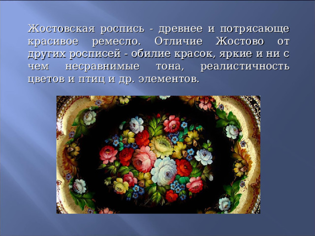 Жостовская роспись - древнее и потрясающе красивое ремесло. Отличие Жостово от других росписей - обилие красок, яркие и ни с чем несравнимые тона, реалистичность цветов и птиц и др. элементов.  