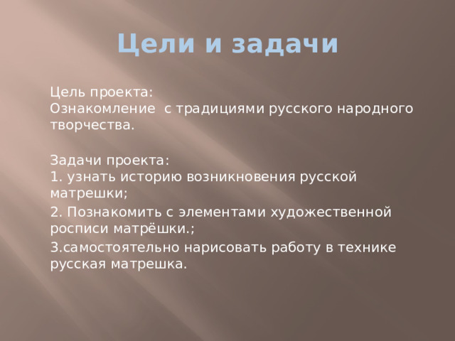 Цели и задачи  Цель проекта:  Ознакомление с традициями русского народного творчества.  Задачи проекта:  1. узнать историю возникновения русской матрешки;  2. Познакомить с элементами художественной росписи матрёшки.;  3.самостоятельно нарисовать работу в технике русская матрешка. 