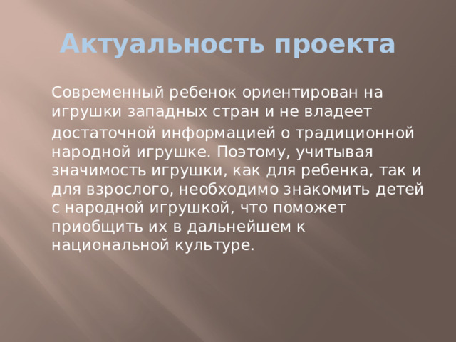 Актуальность проекта  Современный ребенок ориентирован на игрушки западных стран и не владеет  достаточной информацией о традиционной народной игрушке. Поэтому, учитывая значимость игрушки, как для ребенка, так и для взрослого, необходимо знакомить детей с народной игрушкой, что поможет приобщить их в дальнейшем к национальной культуре. 
