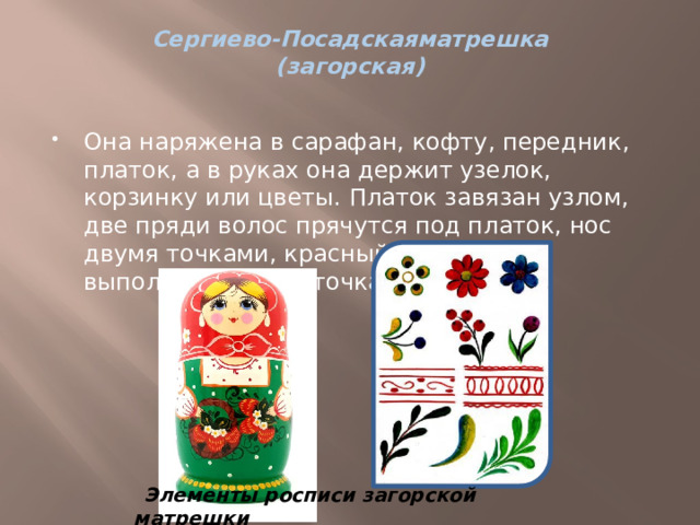 Сергиево-Посадскаяматрешка  (загорская)   Она наряжена в сарафан, кофту, передник, платок, а в руках она держит узелок, корзинку или цветы. Платок завязан узлом, две пряди волос прячутся под платок, нос двумя точками, красный бантик губ выполняют тремя точками. Элементы росписи загорской матрешки 