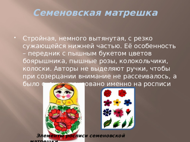 Семеновская матрешка   Стройная, немного вытянутая, с резко сужающейся нижней частью. Её особенность – передник с пышным букетом цветов боярышника, пышные розы, колокольчики, колоски. Авторы не выделяют ручки, чтобы при созерцании внимание не рассеивалось, а было сконцентрировано именно на росписи Элементы росписи семеновской матрешки 
