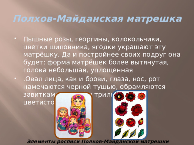 Полхов-Майданская матрешка Пышные розы, георгины, колокольчики, цветки шиповника, ягодки украшают эту матрёшку. Да и постройнее своих подруг она будет: форма матрёшек более вытянутая, голова небольшая, уплощенная .Овал лица, как и брови, глаза, нос, рот намечаются черной тушью, обрамляются завитками кудрей и трилистниками цветистого розана Элементы росписи Полхов-Майданской матрешки 