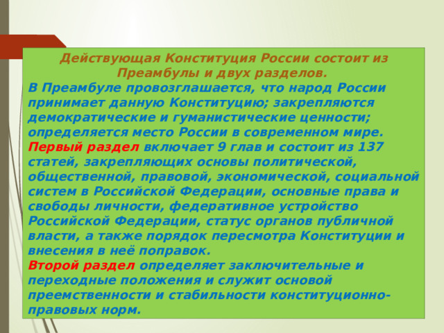 Действующая Конституция России состоит из Преамбулы и двух разделов. В Преамбуле провозглашается, что народ России принимает данную Конституцию; закрепляются демократические и гуманистические ценности; определяется место России в современном мире. Первый раздел включает 9 глав и состоит из 137 статей, закрепляющих основы политической, общественной, правовой, экономической, социальной систем в Российской Федерации, основные права и свободы личности, федеративное устройство Российской Федерации, статус органов публичной власти, а также порядок пересмотра Конституции и внесения в неё поправок. Второй раздел определяет заключительные и переходные положения и служит основой преемственности и стабильности конституционно-правовых норм. 