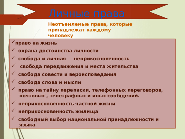 Личные права Неотъемлемые права, которые принадлежат каждому человеку право на жизнь  охрана достоинства личности  свобода и личная неприкосновенность  свобода передвижения и места жительства  свобода совести и вероисповедания  свобода слова и мысли  право на тайну переписки, телефонных переговоров,  почтовых , телеграфных и иных сообщений.  неприкосновенность частной жизни  неприкосновенность жилища  свободный выбор национальной принадлежности и  языка 