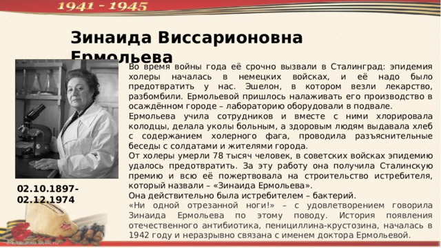 Зинаида Виссарионовна Ермольева Во время войны года её срочно вызвали в Сталинград: эпидемия холеры началась в немецких войсках, и её надо было предотвратить у нас. Эшелон, в котором везли лекарство, разбомбили. Ермольевой пришлось налаживать его производство в осаждённом городе – лабораторию оборудовали в подвале. Ермольева учила сотрудников и вместе с ними хлорировала колодцы, делала уколы больным, а здоровым людям выдавала хлеб с содержанием холерного фага, проводила разъяснительные беседы с солдатами и жителями города. От холеры умерли 78 тысяч человек, в советских войсках эпидемию удалось предотвратить. За эту работу она получила Сталинскую премию и всю её пожертвовала на строительство истребителя, который назвали – «Зинаида Ермольева». Она действительно была истребителем – бактерий. «Ни одной отрезанной ноги!» – с удовлетворением говорила Зинаида Ермольева по этому поводу. История появления отечественного антибиотика, пенициллина-крустозина, началась в 1942 году и неразрывно связана с именем доктора Ермольевой. 02.10.1897-02.12.1974 