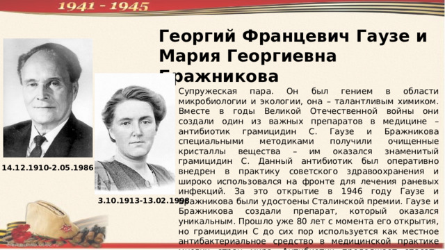 Георгий Францевич Гаузе и Мария Георгиевна Бражникова Супружеская пара. Он был гением в области микробиологии и экологии, она – талантливым химиком. Вместе в годы Великой Отечественной войны они создали один из важных препаратов в медицине – антибиотик грамицидин С. Гаузе и Бражникова специальными методиками получили очищенные кристаллы вещества – им оказался знаменитый грамицидин С. Данный антибиотик был оперативно внедрен в практику советского здравоохранения и широко использовался на фронте для лечения раневых инфекций. За это открытие в 1946 году Гаузе и Бражникова были удостоены Сталинской премии. Гаузе и Бражникова создали препарат, который оказался уникальным. Прошло уже 80 лет с момента его открытия, но грамицидин С до сих пор используется как местное антибактериальное средство в медицинской практике многих стран мира. Антибиотик продолжает спасать человеческие жизни. 14.12.1910-2.05.1986 3.10.1913-13.02.1998 