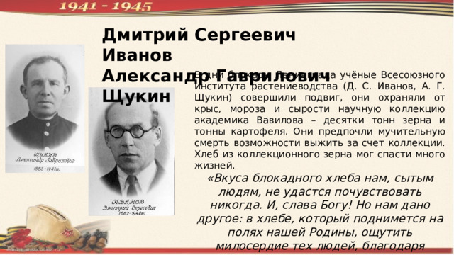 Дмитрий Сергеевич Иванов Александр Гаврилович Щукин В дни блокады Ленинграда учёные Всесоюзного института растениеводства (Д. С. Иванов, А. Г. Щукин) совершили подвиг, они охраняли от крыс, мороза и сырости научную коллекцию академика Вавилова – десятки тонн зерна и тонны картофеля. Они предпочли мучительную смерть возможности выжить за счет коллекции. Хлеб из коллекционного зерна мог спасти много жизней. «Вкуса блокадного хлеба нам, сытым людям, не удастся почувствовать никогда. И, слава Богу! Но нам дано другое: в хлебе, который поднимется на полях нашей Родины, ощутить милосердие тех людей, благодаря которым этот хлеб есть и будет». 