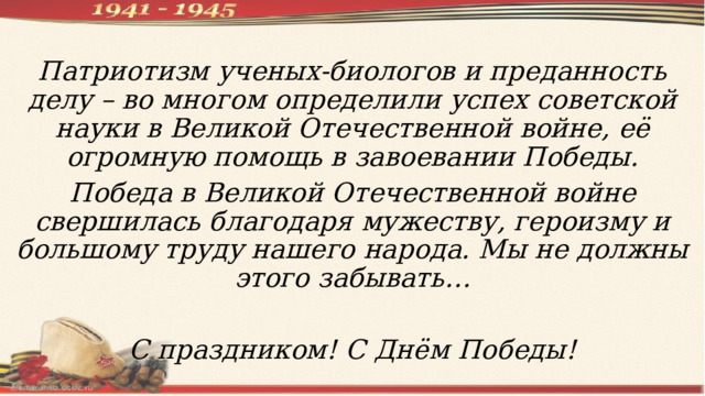 Патриотизм ученых-биологов и преданность делу – во многом определили успех советской науки в Великой Отечественной войне, её огромную помощь в завоевании Победы. Победа в Великой Отечественной войне свершилась благодаря мужеству, героизму и большому труду нашего народа. Мы не должны этого забывать…  С праздником! С Днём Победы! 