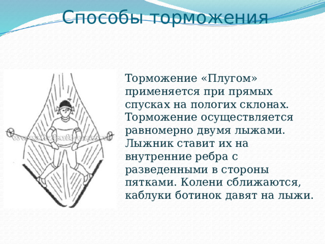 Способы торможения Торможение «Плугом» применяется при прямых спусках на пологих склонах. Торможение осуществляется равномерно двумя лыжами. Лыжник ставит их на внутренние ребра с разведенными в стороны пятками. Колени сближаются, каблуки ботинок давят на лыжи. 