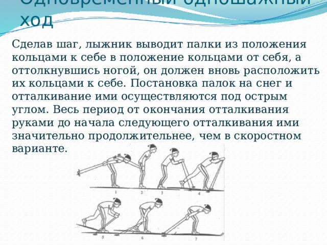 Одновременный одношажный ход  Сделав шаг, лыжник выводит палки из положения кольцами к себе в положение кольцами от себя, а оттолкнувшись ногой, он должен вновь расположить их кольцами к себе. Постановка палок на снег и отталкивание ими осуществляются под острым углом. Весь период от окончания отталкивания руками до начала следующего отталкивания ими значительно продолжительнее, чем в скоростном варианте. 