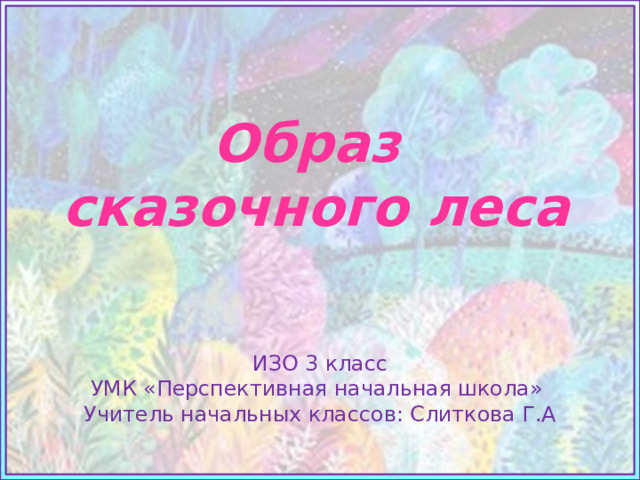 Образ  сказочного леса   Источники: Фон https://cs11.pikabu.ru/post_img/big/2018/07/27/10/1532709933183348966.jpg ИЗО 3 класс УМК «Перспективная начальная школа» Учитель начальных классов: Слиткова Г.А  