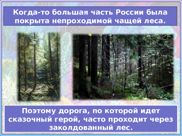 Когда-то большая часть России была покрыта непроходимой чащей леса. Источник: https://www.artsgallery.pro/upload/artists/burmakin_yevgeniy_248331/artworks/www.ArtsGallery.pro_Burmakin_Evgeniy_Lesnaya_Chascha_medium_248420.jpg https://ic.pics.livejournal.com/bjorn_varulv/34440464/80715/80715_original.jpg Учебник «Изобразительное искусство», 3 класс, И.Э. Кашекова, А. Л.Кашеков Поэтому дорога, по которой идет сказочный герой, часто проходит через заколдованный лес.  