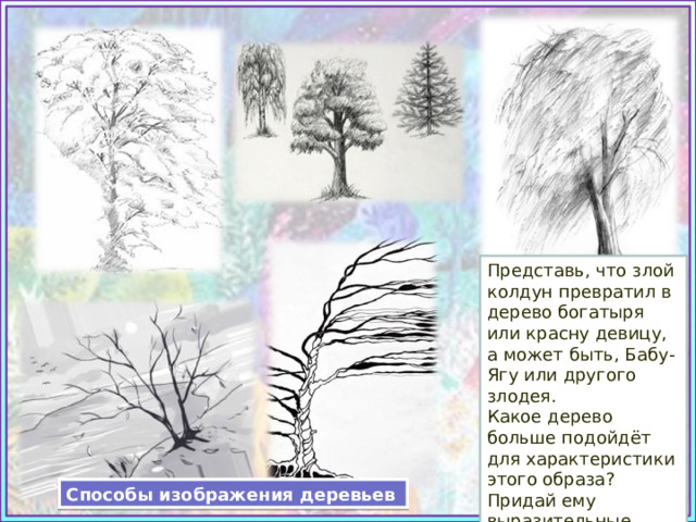 Представь, что злой колдун превратил в дерево богатыря или красну девицу, а может быть, Бабу-Ягу или другого злодея. Какое дерево больше подойдёт для характеристики этого образа? Придай ему выразительные черты сказочного персонажа. Способы изображения деревьев 