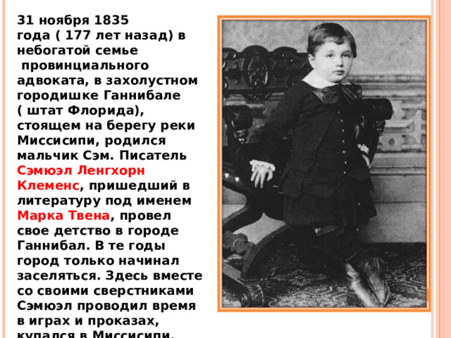 31 ноября 1835 года ( 177 лет назад) в небогатой семье  провинциального адвоката, в захолустном городишке Ганнибале ( штат Флорида), стоящем на берегу реки Миссисипи, родился мальчик Сэм. Писатель Сэмюэл Ленгхорн Клеменс , пришедший в литературу под именем Марка Твена , провел свое детство в городе Ганнибал.  В те годы город только начинал заселяться. Здесь вместе со своими сверстниками Сэмюэл проводил время в играх и проказах, купался в Миссисипи, обманывал учителей воскресной школы, бродил в пещерах. 
