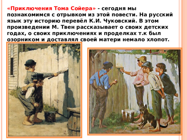 «Приключения Тома Сойера»  - сегодня мы познакомимся с отрывком из этой повести. На русский язык эту историю перевёл К.И. Чуковский. В этом произведении М. Твен рассказывает о своих детских годах, о своих приключениях и проделках т.к был озорником и доставлял своей матери немало хлопот. 