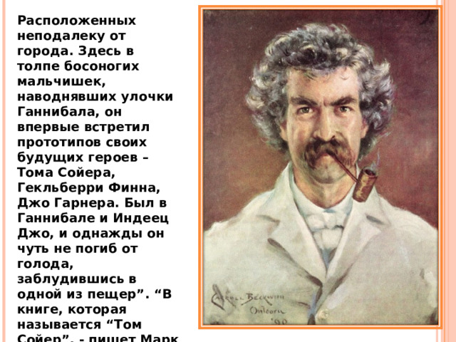 Расположенных неподалеку от города. Здесь в толпе босоногих мальчишек, наводнявших улочки Ганнибала, он впервые встретил прототипов своих будущих героев – Тома Сойера, Гекльберри Финна, Джо Гарнера. Был в Ганнибале и Индеец Джо, и однажды он чуть не погиб от голода, заблудившись в одной из пещер”. “В книге, которая называется “Том Сойер”, - пишет Марк Твен, - я заморил его до смерти голодом, но единственно в интересах искусства – на деле этого не было”. 