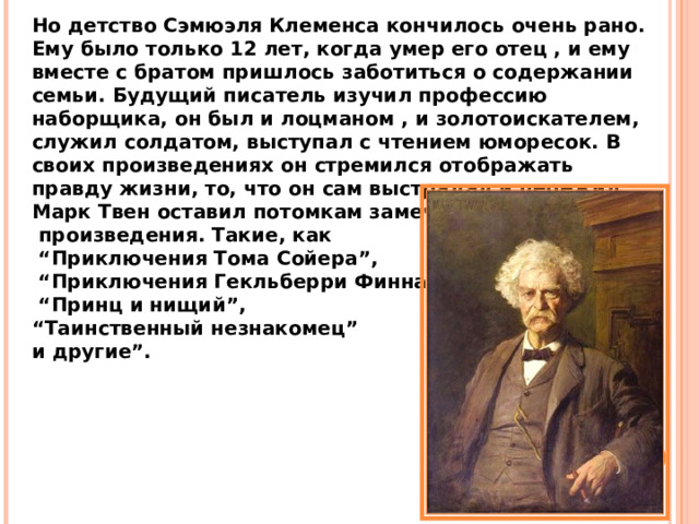 Но детство Сэмюэля Клеменса кончилось очень рано. Ему было только 12 лет, когда умер его отец , и ему вместе с братом пришлось заботиться о содержании семьи. Будущий писатель изучил профессию наборщика, он был и лоцманом , и золотоискателем, служил солдатом, выступал с чтением юморесок. В своих произведениях он стремился отображать правду жизни, то, что он сам выстрадал и пережил. Марк Твен оставил потомкам замечательные  произведения. Такие, как “ Приключения Тома Сойера”, “ Приключения Гекльберри Финна”, “ Принц и нищий”, “ Таинственный незнакомец” и другие”. 