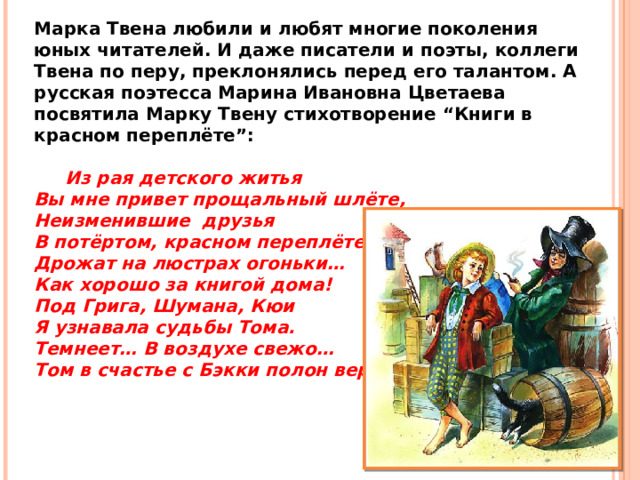 Марка Твена любили и любят многие поколения юных читателей. И даже писатели и поэты, коллеги Твена по перу, преклонялись перед его талантом. А русская поэтесса Марина Ивановна Цветаева посвятила Марку Твену стихотворение “Книги в красном переплёте”:           Из рая детского житья Вы мне привет прощальный шлёте, Неизменившие друзья В потёртом, красном переплёте. Дрожат на люстрах огоньки… Как хорошо за книгой дома! Под Грига, Шумана, Кюи Я узнавала судьбы Тома. Темнеет… В воздухе свежо… Том в счастье с Бэкки полон веры.  