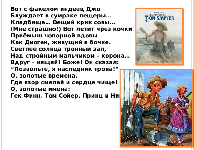 Вот с факелом индеец Джо Блуждает в сумраке пещеры… Кладбище… Вещий крик совы… (Мне страшно!) Вот летит чрез кочки Приёмыш чопорной вдовы Как Диоген, живущий в бочке. Светлее солнца тронный зал, Над стройным мальчиком – корона… Вдруг – нищий! Боже! Он сказал: “ Позвольте, я наследник трона!” О, золотые времена, Где взор смелей и сердце чище! О, золотые имена: Гек Финн, Том Сойер, Принц и Нищий! 