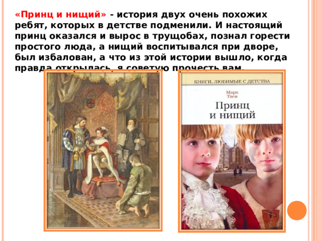 «Принц и нищий» - история двух очень похожих ребят, которых в детстве подменили. И настоящий принц оказался и вырос в трущобах, познал горести простого люда, а нищий воспитывался при дворе, был избалован, а что из этой истории вышло, когда правда открылась, я советую прочесть вам. 