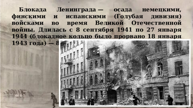 Блокада Ленинграда — осада немецкими, финскими и испанскими (Голубая дивизия) войсками во время Великой Отечественной войны. Длилась с 8 сентября 1941 по 27 января 1944 (блокадное кольцо было прорвано 18 января 1943 года) — 871 день. 
