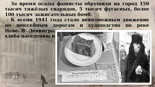За время осады фашисты обрушили на город 150 тысяч тяжёлых снарядов, 5 тысяч фугасных, более 100 тысяч зажигательных бомб.  К осени 1941 года стало невозможным движение по шоссейным дорогам и судоходство по реке Неве. В Ленинграде начался голод. Норма выдачи хлеба населению постоянно снижалась.  