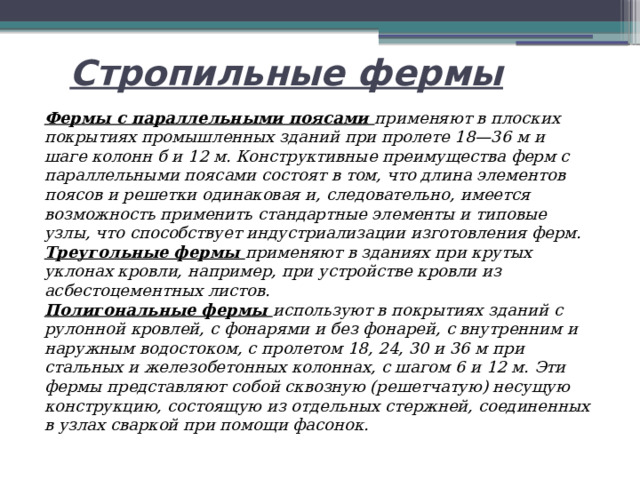 Стропильные фермы Фермы с параллельными поясами применяют в плоских покрытиях промышленных зданий при пролете 18—36 м и шаге колонн б и 12 м. Конструктивные преимущества ферм с параллельными поясами состоят в том, что длина элементов поясов и решетки одинаковая и, следовательно, имеется возможность применить стандартные элементы и типовые узлы, что способствует индустриализации изготовления ферм. Треугольные фермы применяют в зданиях при крутых уклонах кровли, например, при устройстве кровли из асбестоцементных листов. Полигональные фермы используют в покрытиях зданий с рулонной кровлей, с фонарями и без фонарей, с внутренним и наружным водостоком, с пролетом 18, 24, 30 и 36 м при стальных и железобетонных колоннах, с шагом 6 и 12 м. Эти фермы представляют собой сквозную (решетчатую) несущую конструкцию, состоящую из отдельных стержней, соединенных в узлах сваркой при помощи фасонок. 