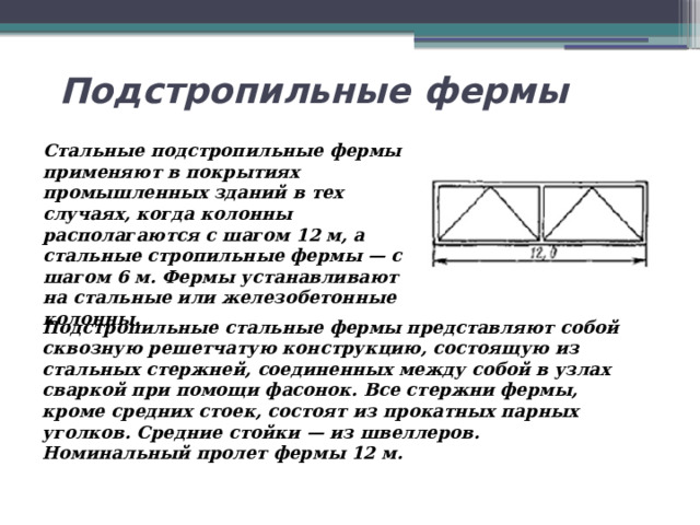 Подстропильные фермы Стальные подстропильные фермы применяют в покрытиях промышленных зданий в тех случаях, когда колонны располагаются с шагом 12 м, а стальные стропильные фермы — с шагом 6 м. Фермы устанавливают на стальные или железобетонные колонны. Подстропильные стальные фермы представляют собой сквозную решетчатую конструкцию, состоящую из стальных стержней, соединенных между собой в узлах сваркой при помощи фасонок. Все стержни фермы, кроме средних стоек, состоят из прокатных парных уголков. Средние стойки — из швеллеров. Номинальный пролет фермы 12 м. 