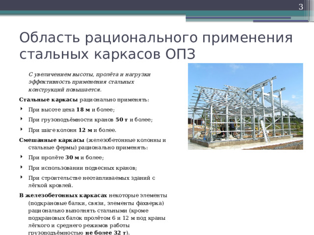  Область рационального применения стальных каркасов ОПЗ  С увеличением высоты, пролёта и нагрузки эффективность применения стальных конструкций повышается. Стальные каркасы рационально применять: При высоте цеха 18 м и более; При грузоподъёмности кранов 50 т и более; При шаге колонн 12 м и более. Смешанные каркасы (железобетонные колонны и стальные фермы) рационально применять: При пролёте 30 м и более; При использовании подвесных кранов; При строительстве неотапливаемых зданий с лёгкой кровлей. В железобетонных каркасах некоторые элементы (подкрановые балки, связи, элементы фахверка) рационально выполнять стальными (кроме подкрановых балок пролётом 6 и 12 м под краны лёгкого и среднего режимов работы грузоподъёмностью не более 32 т ). 