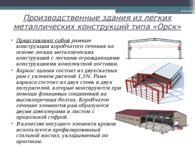 Производственные здания из легких металлических конструкций типа «Орск»   Представляют собой рамные конструкции коробчатого сечения на основе легких металлических конструкций с легкими ограждающими конструкциями комплектной поставки.  Каркас здания состоит из двухскатных рам с уклоном ригелей 1,5%. Рама каркаса состоит из двух стоек и двух полуригелей, которые монтируются при помощи фланцевых соединений на высокопрочных болтах. Коробчатое сечение элементов рам образуются двумя швеллерами и листом с продольной гофрой. В качестве несущего элемента кровли используется профилированный стальной настил, укладываемый по прогонам. 