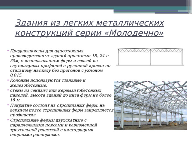 Здания из легких металлических конструкций серии «Молодечно» Предназначены для одноэтажных производственных зданий пролетами 18, 24 и 30м, с использованием ферм и связей из гнутосварных профилей и рулонной кровли по стальному настилу без прогонов с уклоном 0,015. Колонны используются стальные и железобетонные, стены из сендвич или керамзитобетонных панелей, высота зданий до низа ферм не более 18 м. Покрытие состоит из стропильных ферм, на верхнем поясе стропильных ферм закрепляется профнастил. Стропильные фермы двухскатные с параллельными поясами и равномерной треугольной решеткой с нисходящими опорными распорками. 