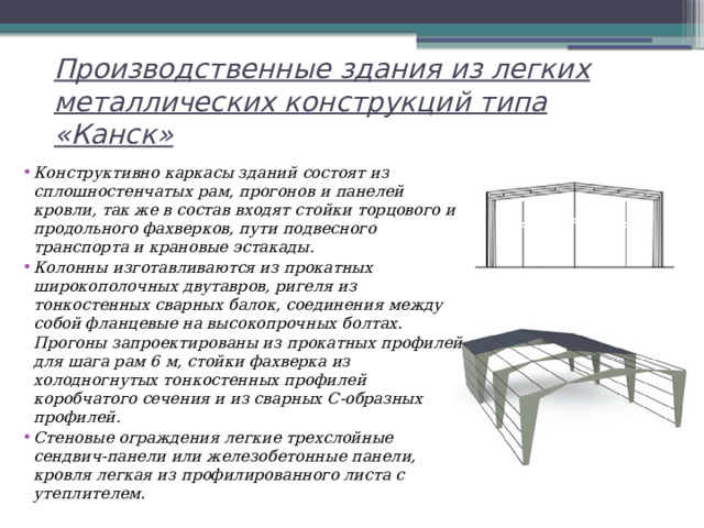 Производственные здания из легких металлических конструкций типа «Канск» Конструктивно каркасы зданий состоят из сплошностенчатых рам, прогонов и панелей кровли, так же в состав входят стойки торцового и продольного фахверков, пути подвесного транспорта и крановые эстакады. Колонны изготавливаются из прокатных широкополочных двутавров, ригеля из тонкостенных сварных балок, соединения между собой фланцевые на высокопрочных болтах. Прогоны запроектированы из прокатных профилей для шага рам 6 м, стойки фахверка из холодногнутых тонкостенных профилей коробчатого сечения и из сварных С-образных профилей. Стеновые ограждения легкие трехслойные сендвич-панели или железобетонные панели, кровля легкая из профилированного листа с утеплителем. 