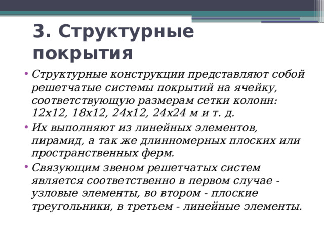 3. Структурные покрытия Структурные конструкции представляют собой решетчатые системы покрытий на ячейку, соответствующую размерам сетки колонн: 12х12, 18х12, 24х12, 24х24 м и т. д. Их выполняют из линейных элементов, пирамид, а так же длинномерных плоских или пространственных ферм. Связующим звеном решетчатых систем является соответственно в первом случае - узловые элементы, во втором - плоские треугольники, в третьем - линейные элементы. 