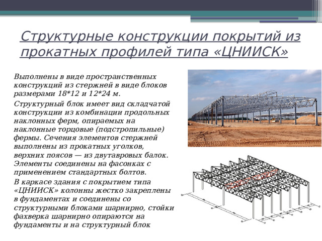 Структурные конструкции покрытий из прокатных профилей типа «ЦНИИСК» Выполнены в виде пространственных конструкций из стержней в виде блоков размерами 18*12 и 12*24 м. Структурный блок имеет вид складчатой конструкции из комбинации продольных наклонных ферм, опираемых на наклонные торцовые (подстропильные) фермы. Сечения элементов стержней выполнены из прокатных уголков, верхних поясов — из двутавровых балок. Элементы соединены на фасонках с применением стандартных болтов. В каркасе здания с покрытием типа «ЦНИИСК» колонны жестко закреплены в фундаментах и соединены со структурными блоками шарнирно, стойки фахверка шарнирно опираются на фундаменты и на структурный блок 