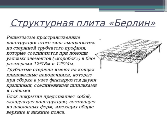 Структурная плита «Берлин» Решетчатые пространственные конструкции этого типа выполняются из стержней трубчатого профиля, которые соединяются при помощи узловых элементов («коробок») в блоки размерами 12*18м и 12*24м. Трубчатые стержни имеют на концах клиновидные наконечники, которые при сборке в узле фиксируются двумя крышками, соединенными шпильками и гайками. Блок покрытия представляет собой, складчатую конструкцию, состоящую из наклонных ферм, имеющих общие верхние и нижние пояса. 